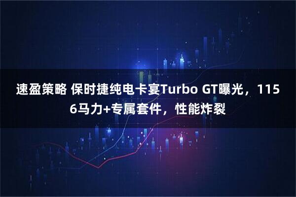 速盈策略 保时捷纯电卡宴Turbo GT曝光，1156马力+专属套件，性能炸裂
