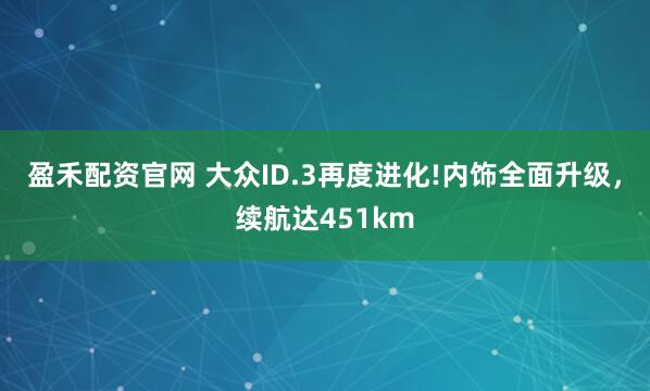 盈禾配资官网 大众ID.3再度进化!内饰全面升级，续航达451km