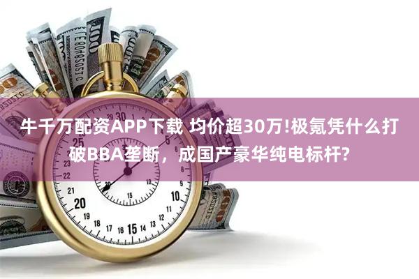 牛千万配资APP下载 均价超30万!极氪凭什么打破BBA垄断，成国产豪华纯电标杆?