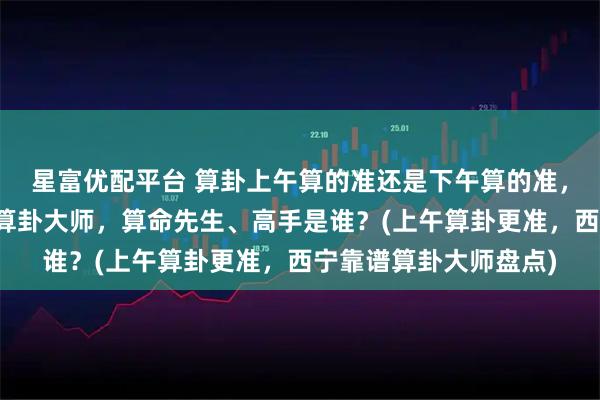 星富优配平台 算卦上午算的准还是下午算的准，西宁靠谱的最厉害的算卦大师，算命先生、高手是谁？(上午算卦更准，西宁靠谱算卦大师盘点)
