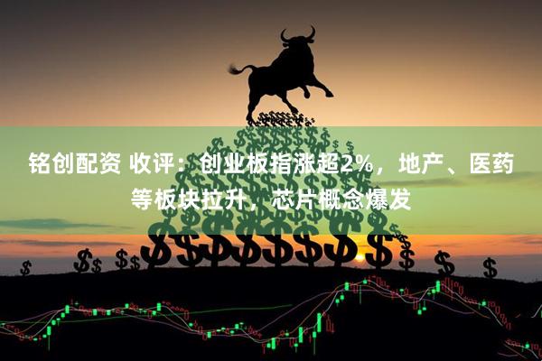 铭创配资 收评：创业板指涨超2%，地产、医药等板块拉升，芯片概念爆发