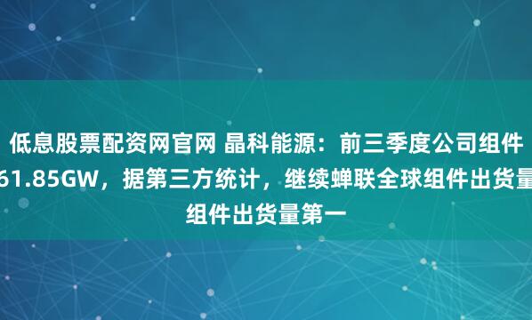 低息股票配资网官网 晶科能源：前三季度公司组件出货61.85GW，据第三方统计，继续蝉联全球组件出货量第一