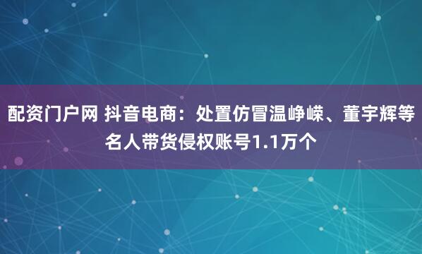 配资门户网 抖音电商：处置仿冒温峥嵘、董宇辉等名人带货侵权账号1.1万个