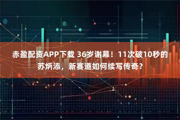 赤盈配资APP下载 36岁谢幕！11次破10秒的苏炳添，新赛道如何续写传奇？