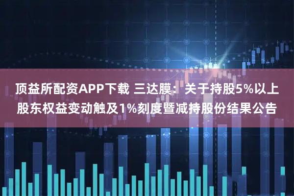 顶益所配资APP下载 三达膜：关于持股5%以上股东权益变动触及1%刻度暨减持股份结果公告