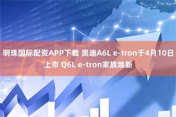 明珠国际配资APP下载 奥迪A6L e-tron于4月10日上市 Q6L e-tron家族焕新