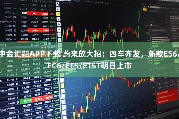 中金汇融APP下载 蔚来放大招：四车齐发，新款ES6/EC6/ET5/ET5T明日上市