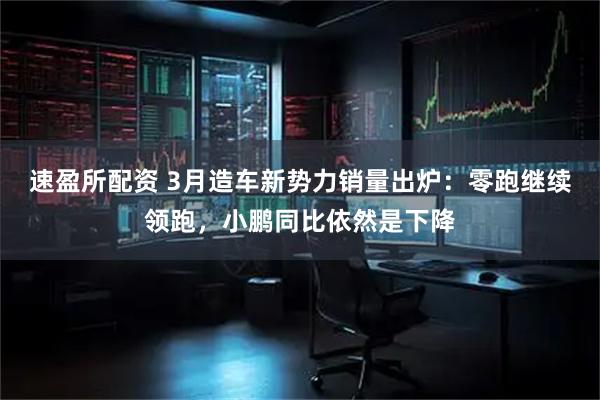 速盈所配资 3月造车新势力销量出炉：零跑继续领跑，小鹏同比依然是下降