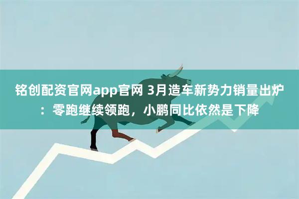 铭创配资官网app官网 3月造车新势力销量出炉：零跑继续领跑，小鹏同比依然是下降