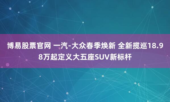 博易股票官网 一汽-大众春季焕新 全新揽巡18.98万起定义大五座SUV新标杆