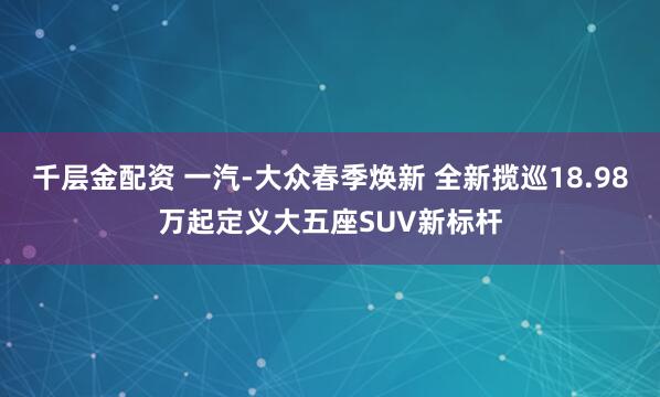 千层金配资 一汽-大众春季焕新 全新揽巡18.98万起定义大五座SUV新标杆
