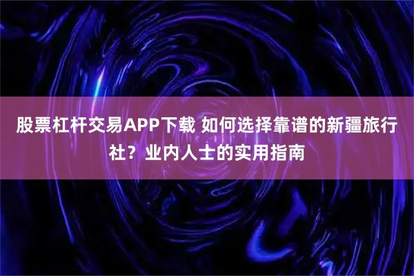 股票杠杆交易APP下载 如何选择靠谱的新疆旅行社?业内人士的实用指南