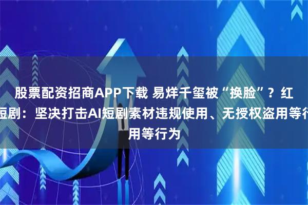 股票配资招商APP下载 易烊千玺被“换脸”?红果短剧:坚决打击AI短剧素材违规使用、无授权盗用等行为