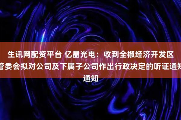 生讯网配资平台 亿晶光电:收到全椒经济开发区管委会拟对公司及下属子公司作出行政决定的听证通知